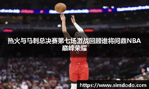 热火与马刺总决赛第七场激战回顾谁将问鼎NBA巅峰荣耀