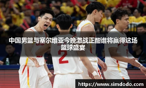 中国男篮与塞尔维亚今晚激战正酣谁将赢得这场篮球盛宴
